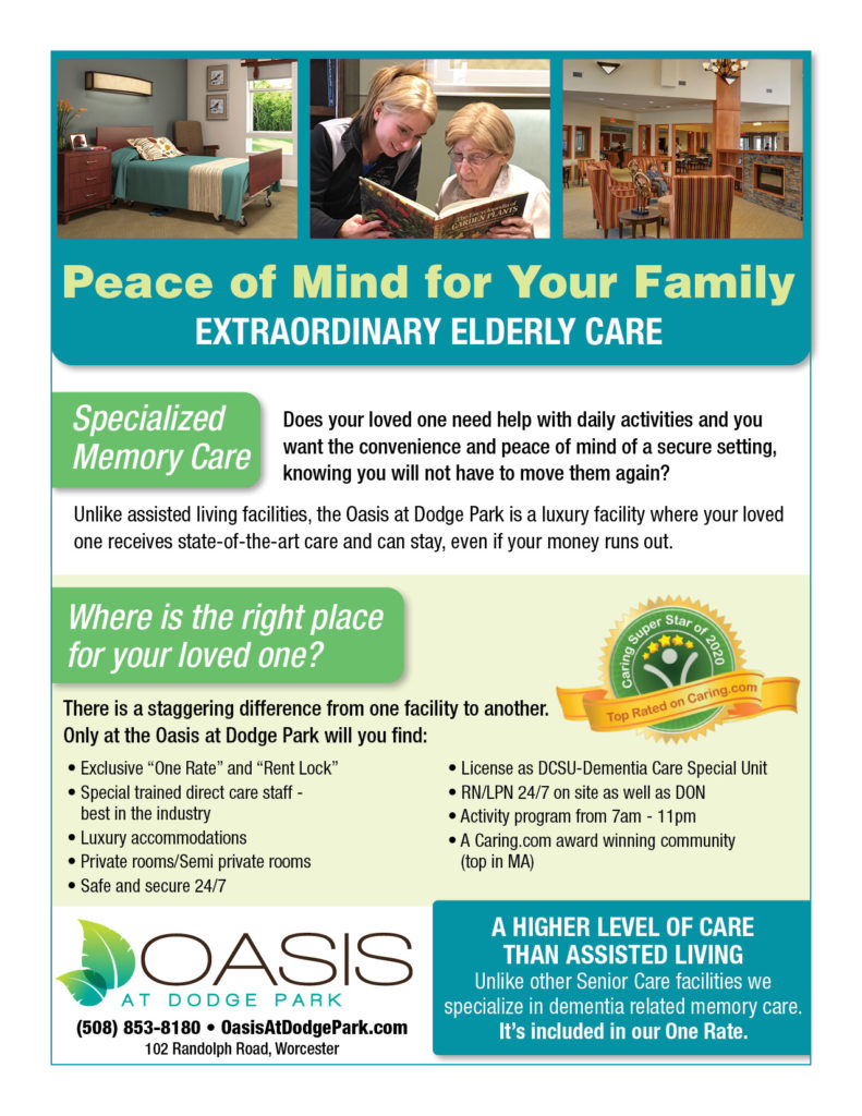 Peace of Mind for Your Family

EXTRAORDINARY ELDERLY CARE

Specialized 

Memory Care

Does your loved one need help with daily activities and you 
want the convenience and peace of mind of a secure setting, 
knowing you will not have to move them again?

Unlike assisted living facilities, the Oasis at Dodge Park is a luxury facility where your loved 
one receives state-of-the-art care and can stay, even if your money runs out.


Where is the right place 

for your loved one?

There is a staggering difference from one facility to another. 

Only at the Oasis at Dodge Park will you find:

• Exclusive “One Rate” and “Rent Lock”

• Special trained direct care staff - 
best in the industry

• Luxury accommodations

• Private rooms/Semi private rooms

• Safe and secure 24/7

• License as DCSU-Dementia Care Special Unit

• RN/LPN 24/7 on site as well as DON

• Activity program from 7am - 11pm

• A Caring.com award winning community 
(top in MA)


A HIGHER LEVEL OF CARE 

THAN ASSISTED LIVING

Unlike other Senior Care facilities we 

specialize in dementia related memory care. 

It’s included in our One Rate.

(508) 853-8180 • OasisAtDodgePark.com

102 Randolph Road, Worcester



