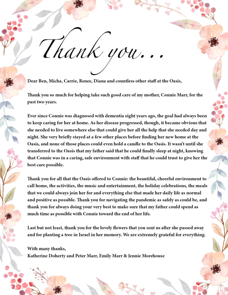 Thank you... 

Dear Ben, Micha, Carrie, Renee, Diana and countless other staff at the Oasis,

Thank you so much for helping take such good care of my mother, Connie Marr, for the 
past two years.

Ever since Connie was diagnosed with dementia eight years ago, the goal had always been 
to keep caring for her at home. As her disease progressed, though, it became obvious that 
she needed to live somewhere else that could give her all the help that she needed day and 
night. She very briefly stayed at a few other places before finding her new home at the 
Oasis, and none of those places could even hold a candle to the Oasis. It wasn’t until she 
transferred to the Oasis that my father said that he could finally sleep at night, knowing 
that Connie was in a caring, safe environment with staff that he could trust to give her the best care possible.

Thank you for all that the Oasis offered to Connie: the beautiful, cheerful environment to 
call home, the activities, the music and entertainment, the holiday celebrations, the meals that we could always join her for and everything else that made her daily life as normal and positive as possible. Thank you for navigating the pandemic as safely as could be, and thank you for always doing your very best to make sure that my father could spend as much time as possible with Connie toward the end of her life.

Last but not least, thank you for the lovely flowers that you sent us after she passed away and for planting a tree in Israel in her memory. We are extremely grateful for everything.

With many thanks,

Katherine Doherty and Peter Marr, Emily Marr & Jennie Morehouse
